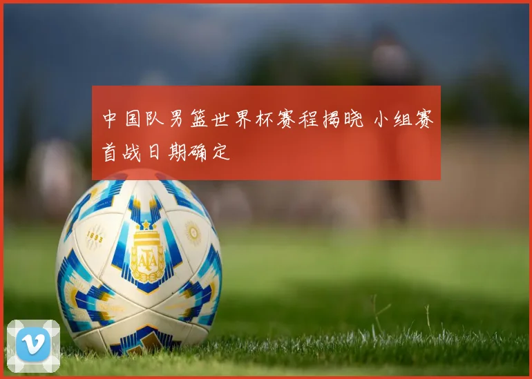 中国队男篮世界杯赛程揭晓 小组赛首战日期确定