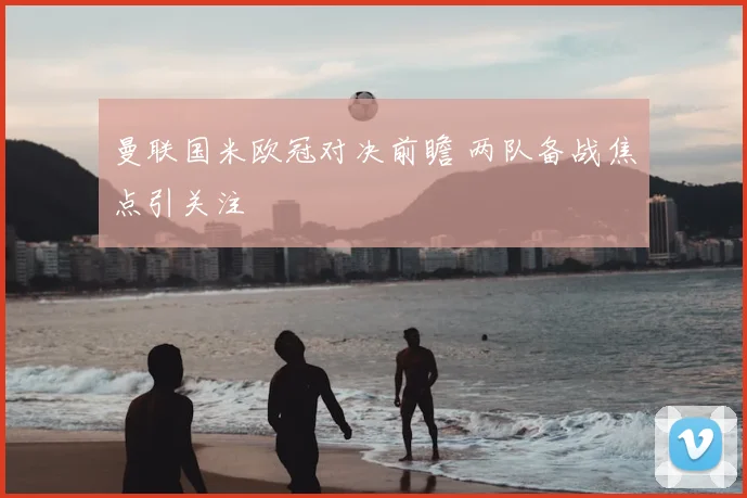 曼联国米欧冠对决前瞻 两队备战焦点引关注