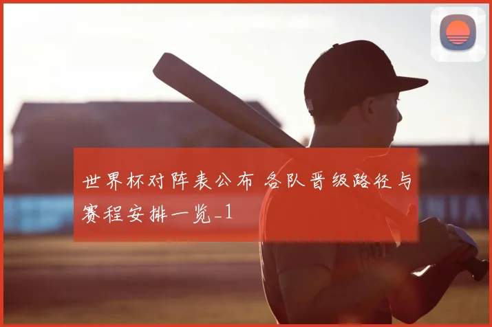 世界杯对阵表公布 各队晋级路径与赛程安排一览_1